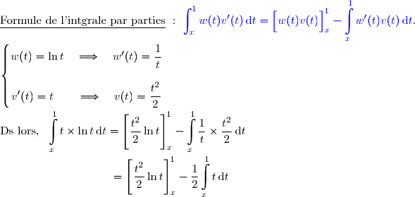 \underline{\text{Formule de l'intgrale par parties}}\ :\ {\blue{\displaystyle\int_x^{1}w(t)v'(t)\,\text{d}t=\left[\overset{}{w(t)v(t)}\right]_x^1-\displaystyle\int\limits_x^1w'(t)v(t)\,\text{d}t}}. \\ \\ \left\lbrace\begin{matrix}w(t)=\ln t\quad\Longrightarrow\quad w'(t)=\dfrac{1}{t}\\\\v'(t)=t\quad\quad\Longrightarrow\quad v(t)=\dfrac{t^2}{2}\end{matrix}\right. \\ \\ \text{Ds lors, }\ \displaystyle\int\limits_x^1t\times\ln t\,\text{d}t=\left[\overset{}{\dfrac{t^2}{2}\ln t}\right]\limits_x^1-\displaystyle\int\limits_x^1\dfrac{1}{t}\times\dfrac{t^2}{2}\,\text{d}t  \\ \\ \phantom{WWWWWWWWw}=\left[\overset{}{\dfrac{t^2}{2}\ln t}\right]\limits_x^1-\dfrac{1}{2}\displaystyle\int\limits_x^1t\,\text{d}t  